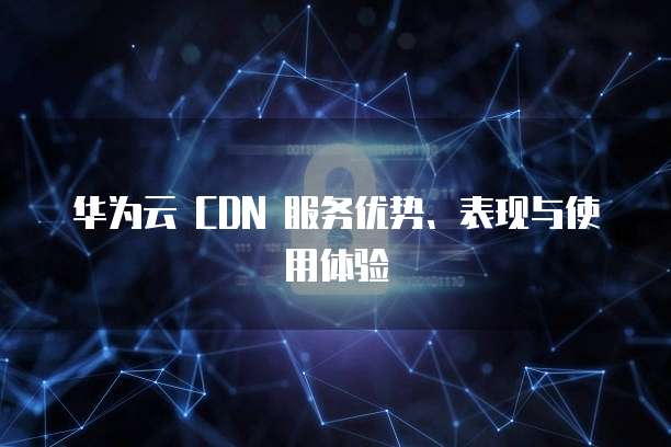 华为云 CDN 服务优势、表现与使用体验