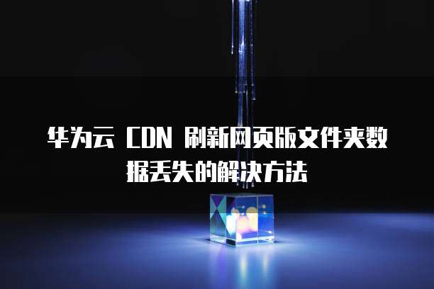 华为云 CDN 刷新网页版文件夹数据丢失的解决方法