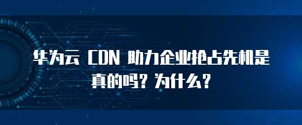 华为云 CDN 助力企业抢占先机是真的吗?为什么?