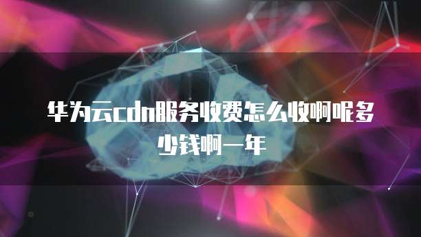 华为云cdn服务收费怎么收啊呢多少钱啊一年