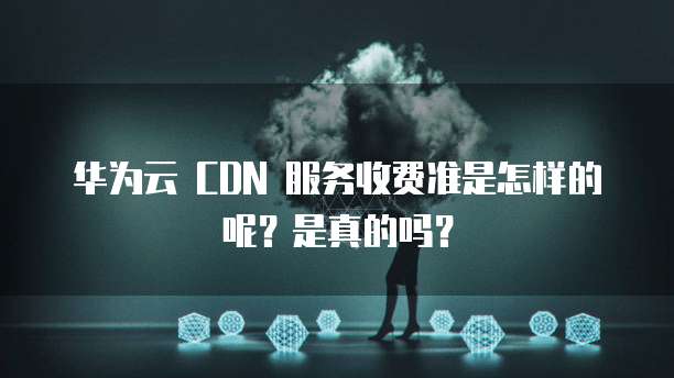 华为云 CDN 服务收费准是怎样的呢？是真的吗？