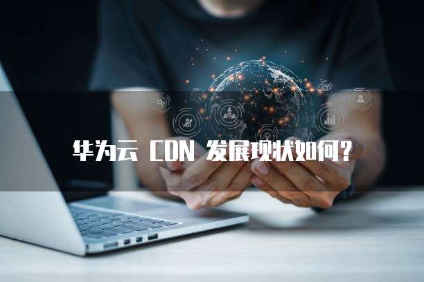 华为云 CDN 发展现状如何?