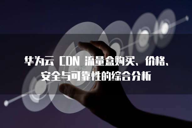 华为云 CDN 流量盒购买、价格、安全与可靠性的综合分析
