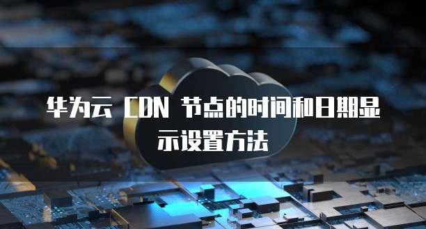 华为云 CDN 节点的时间和日期显示设置方法