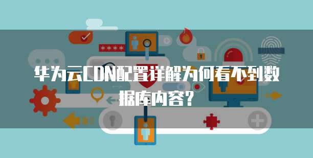 华为云CDN配置详解为何看不到数据库内容?