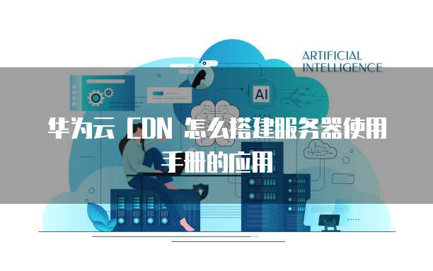 华为云 CDN 怎么搭建服务器使用手册的应用