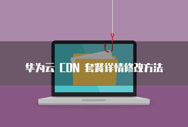 华为云 CDN 套餐详情修改方法