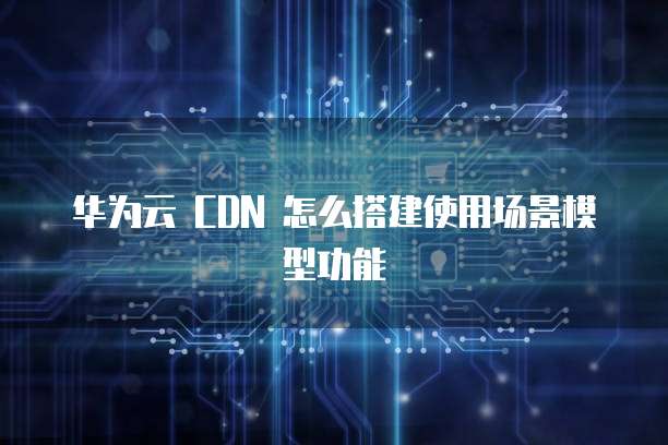 华为云 CDN 怎么搭建使用场景模型功能