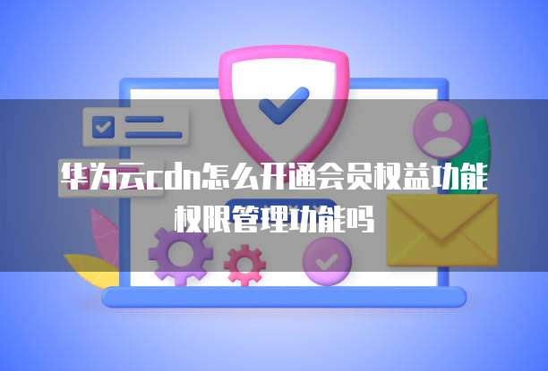 华为云cdn怎么开通会员权益功能权限管理功能吗