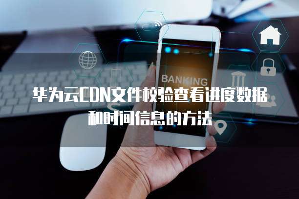 华为云CDN文件校验查看进度数据和时间信息的方法