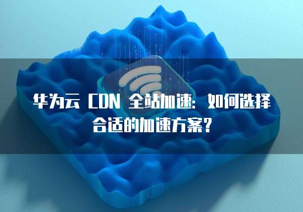 华为云 CDN 全站加速:如何选择合适的加速方案?