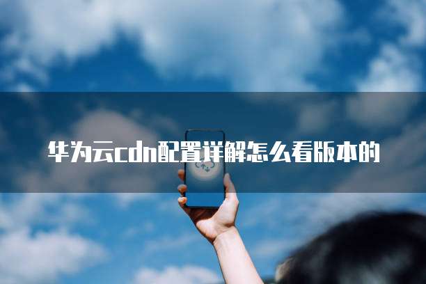 华为云cdn配置详解怎么看版本的