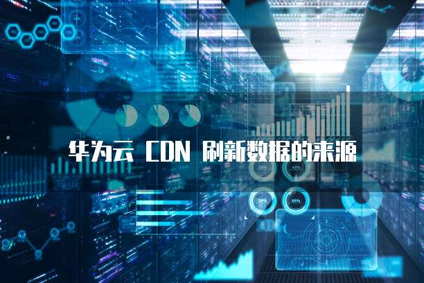 华为云 CDN 刷新数据的来源