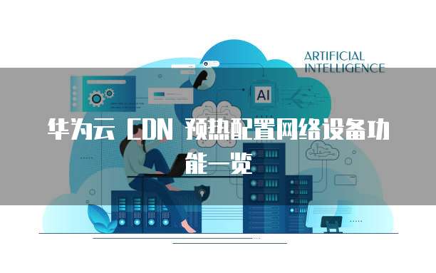 华为云 CDN 预热配置网络设备功能一览