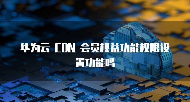 华为云 CDN 会员权益功能权限设置功能吗