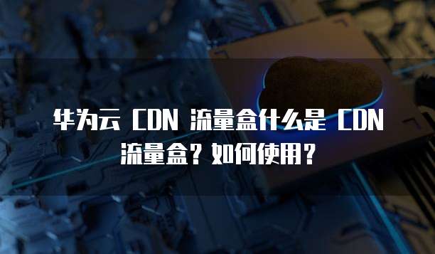 华为云 CDN 流量盒什么是 CDN 流量盒?如何使用?