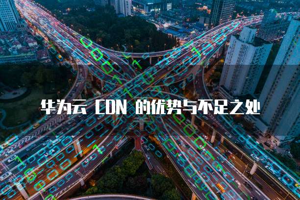 华为云 CDN 的优势与不足之处