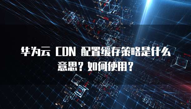 华为云 CDN 配置缓存策略是什么意思?如何使用?