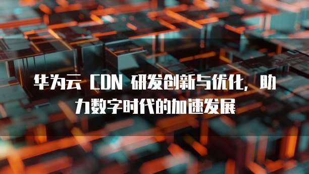 华为云 CDN 研发创新与优化,助力数字时代的加速发展
