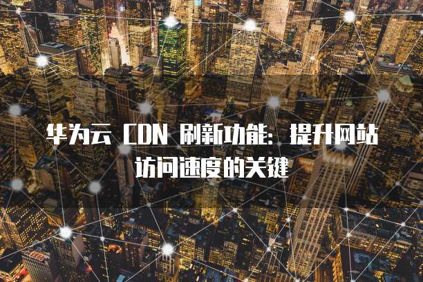 华为云 CDN 刷新功能：提升网站访问速度的关键