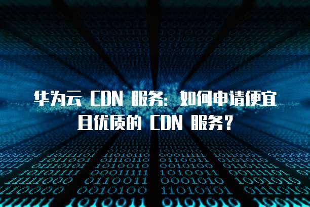 华为云 CDN 服务:如何申请便宜且优质的 CDN 服务?