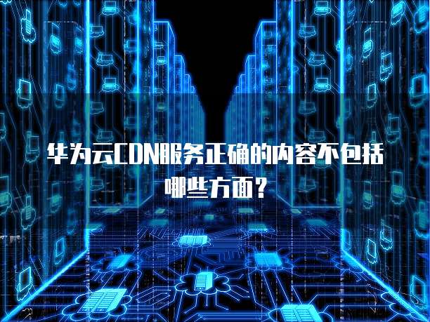 华为云CDN服务正确的内容不包括哪些方面?