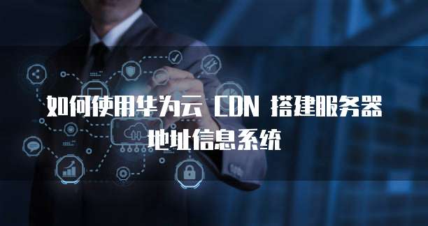 如何使用华为云 CDN 搭建服务器地址信息系统