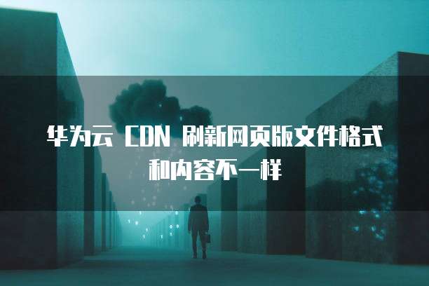 华为云 CDN 刷新网页版文件格式和内容不一样