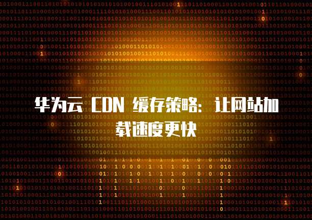 华为云 CDN 缓存策略：让网站加载速度更快