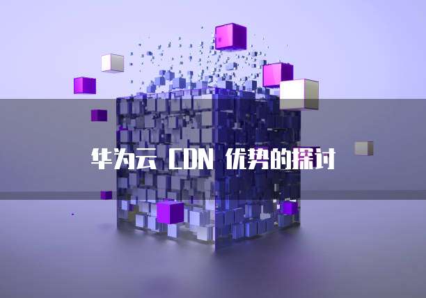 华为云 CDN 优势的探讨