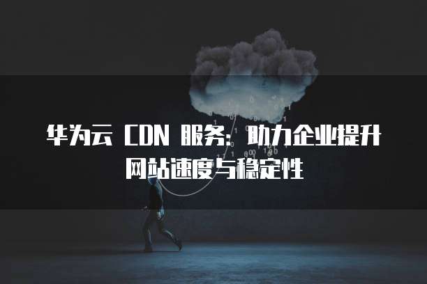 华为云 CDN 服务:助力企业提升网站速度与稳定性