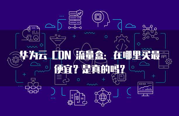 华为云 CDN 流量盒：在哪里买最便宜？是真的吗？