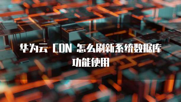 华为云 CDN 怎么刷新系统数据库功能使用