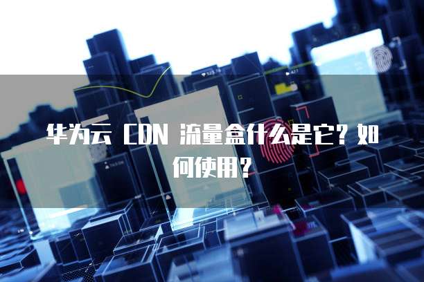 华为云 CDN 流量盒什么是它?如何使用?