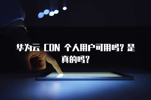 华为云 CDN 个人用户可用吗？是真的吗？
