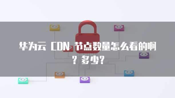 华为云 CDN 节点数量怎么看的啊?多少?