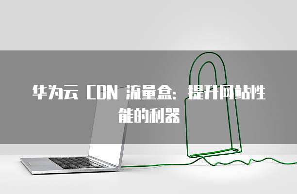 华为云 CDN 流量盒:提升网站性能的利器