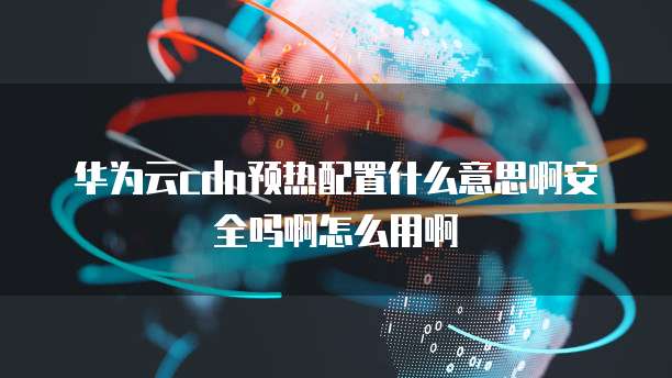 华为云cdn预热配置什么意思啊安全吗啊怎么用啊