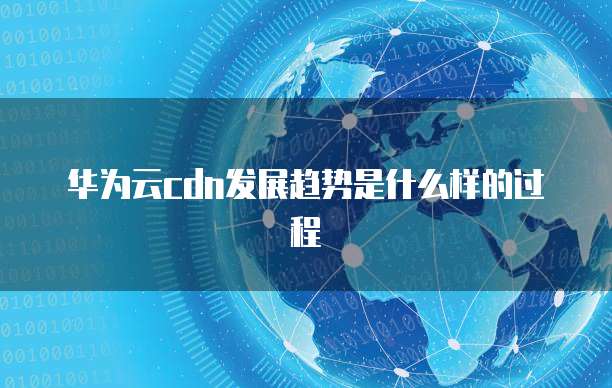 华为云cdn发展趋势是什么样的过程