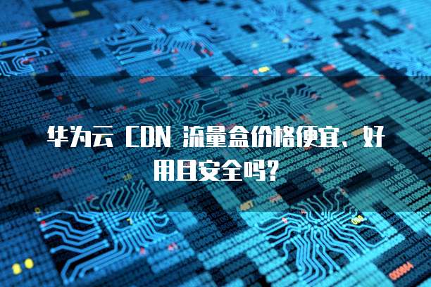 华为云 CDN 流量盒价格便宜、好用且安全吗?