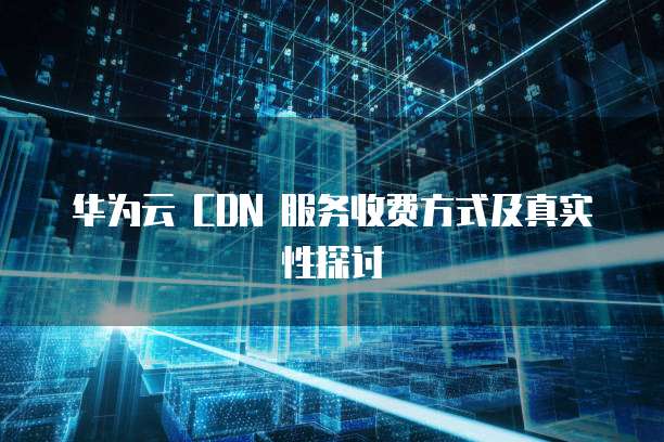 华为云 CDN 服务收费方式及真实性探讨