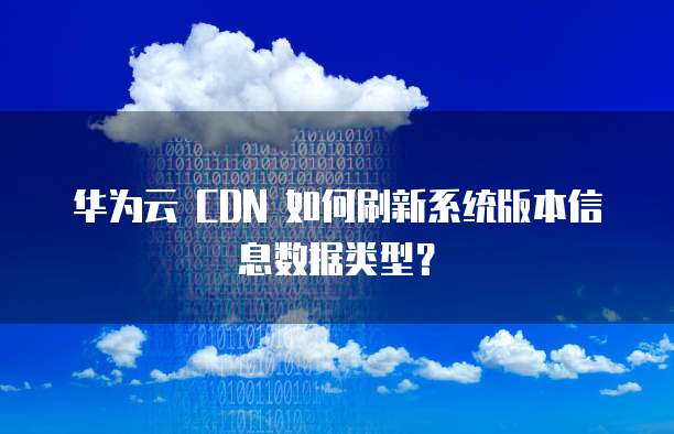 华为云 CDN 如何刷新系统版本信息数据类型?