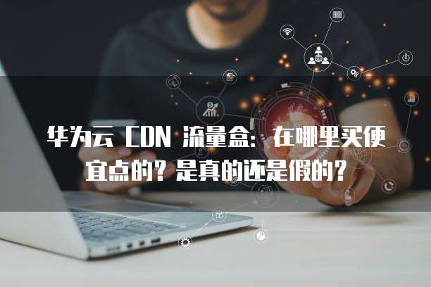 华为云 CDN 流量盒：在哪里买便宜点的？是真的还是假的？