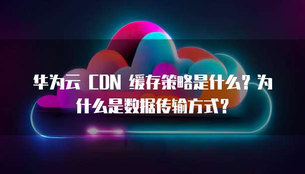 华为云 CDN 缓存策略是什么?为什么是数据传输方式?