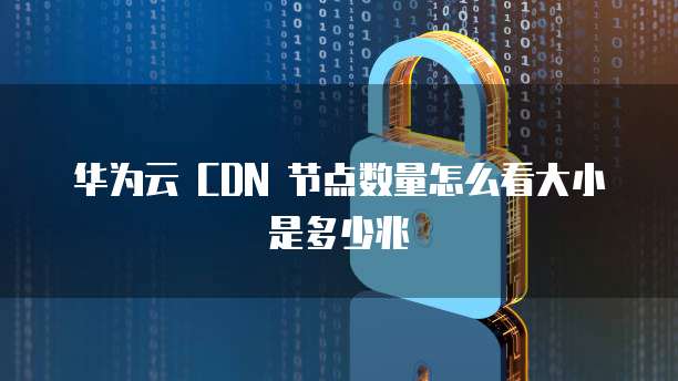 华为云 CDN 节点数量怎么看大小是多少兆