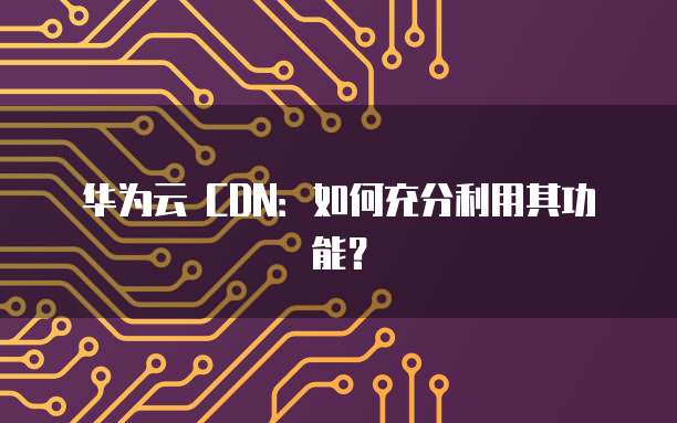 华为云 CDN：如何充分利用其功能？