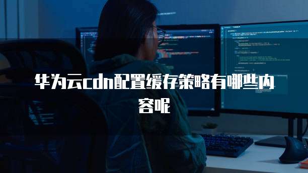 华为云cdn配置缓存策略有哪些内容呢