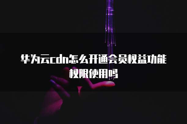 华为云cdn怎么开通会员权益功能权限使用吗