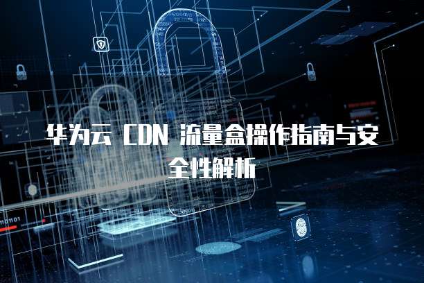 华为云 CDN 流量盒操作指南与安全性解析