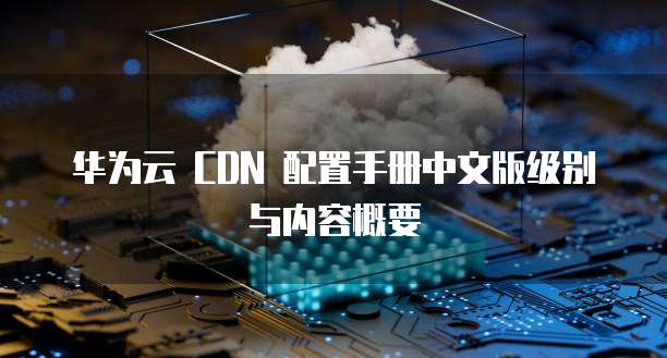 华为云 CDN 配置手册中文版级别与内容概要